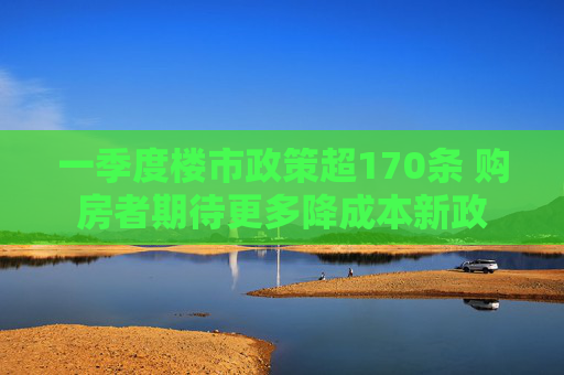 一季度楼市政策超170条 购房者期待更多降成本新政