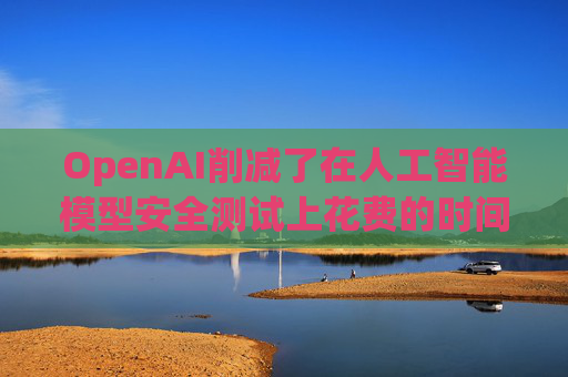 OpenAI削减了在人工智能模型安全测试上花费的时间和资源