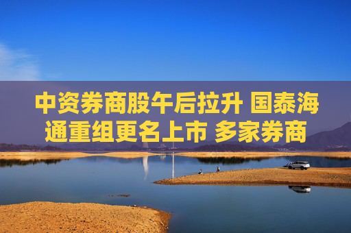 中资券商股午后拉升 国泰海通重组更名上市 多家券商披露一季度业绩盈喜