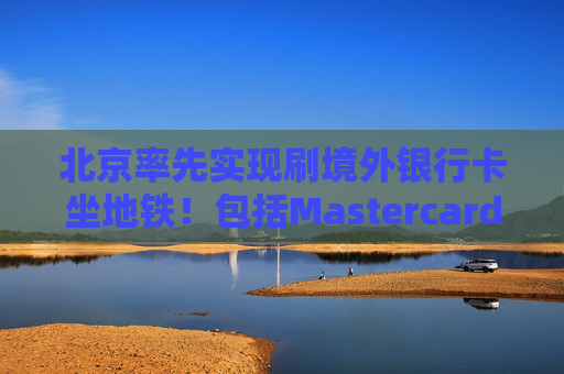 北京率先实现刷境外银行卡坐地铁！包括Mastercard、Visa等，聚焦八大重点场景