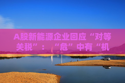 A股新能源企业回应“对等关税”： “危”中有“机” 影响有限