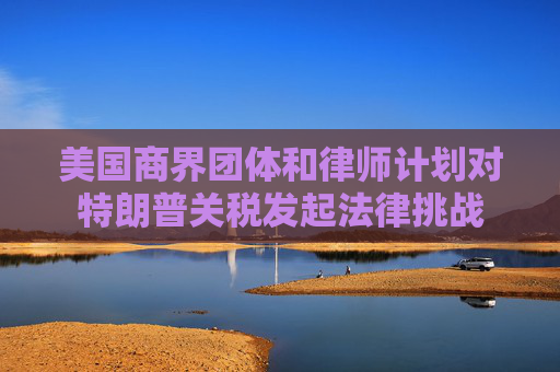 美国商界团体和律师计划对特朗普关税发起法律挑战