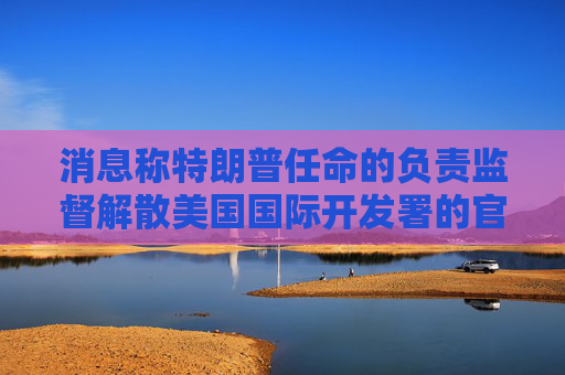 消息称特朗普任命的负责监督解散美国国际开发署的官员已离职