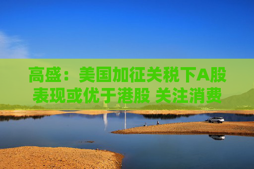 高盛：美国加征关税下A股表现或优于港股 关注消费类及内需驱动型个股