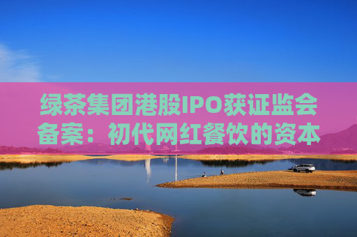绿茶集团港股IPO获证监会备案：初代网红餐饮的资本突围与下沉市场考验