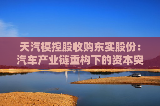 天汽模控股收购东实股份：汽车产业链重构下的资本突围与隐忧