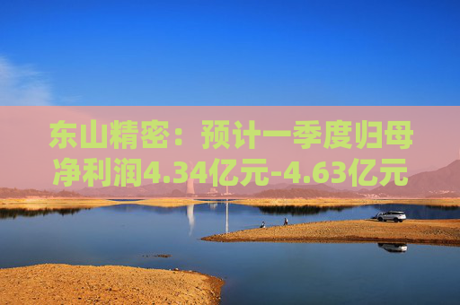 东山精密：预计一季度归母净利润4.34亿元-4.63亿元，同比增长50%-60%