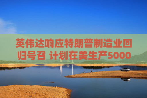 英伟达响应特朗普制造业回归号召 计划在美生产5000亿美元AI设备