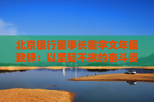 北京银行董事长霍学文年报致辞：以坚韧不拔的奋斗姿态交出了一份量质齐升的良好答卷