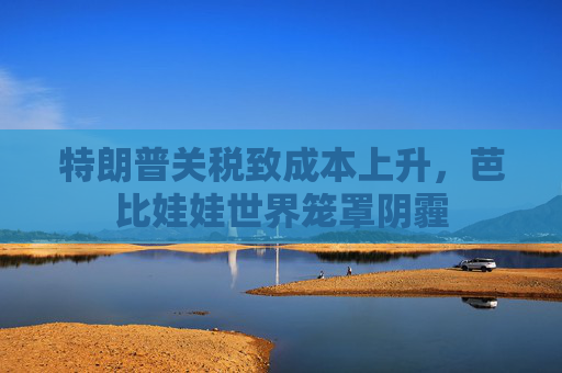 特朗普关税致成本上升，芭比娃娃世界笼罩阴霾