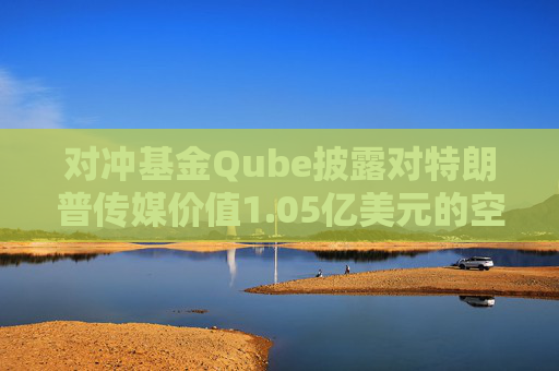 对冲基金Qube披露对特朗普传媒价值1.05亿美元的空头头寸