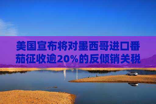 美国宣布将对墨西哥进口番茄征收逾20%的反倾销关税