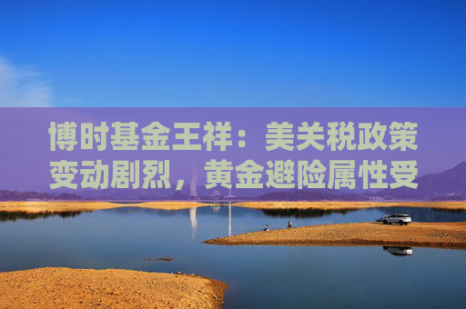 博时基金王祥：美关税政策变动剧烈，黄金避险属性受青睐