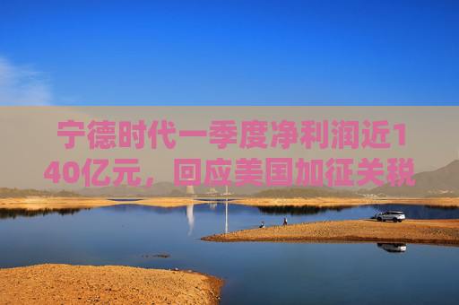宁德时代一季度净利润近140亿元，回应美国加征关税：已提前做预案
