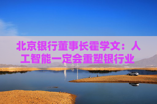 北京银行董事长霍学文：人工智能一定会重塑银行业 重塑我们的学习、思考和行为