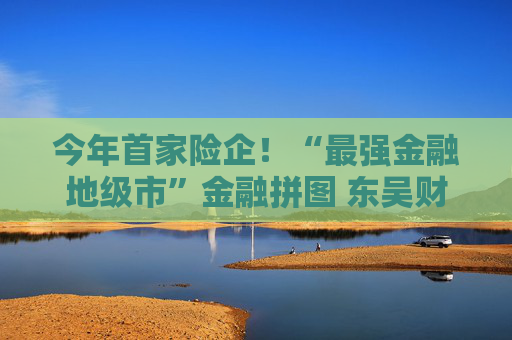 今年首家险企！“最强金融地级市”金融拼图 东吴财险拟开业 背靠10家国企