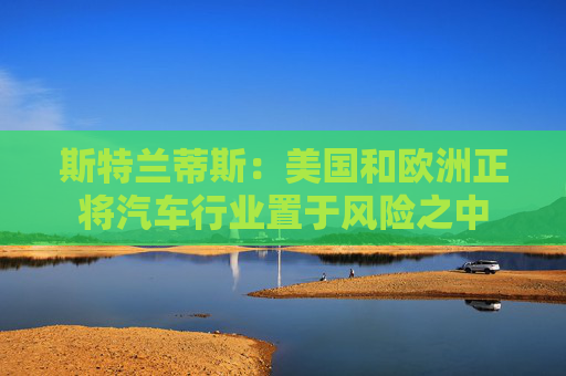 斯特兰蒂斯：美国和欧洲正将汽车行业置于风险之中