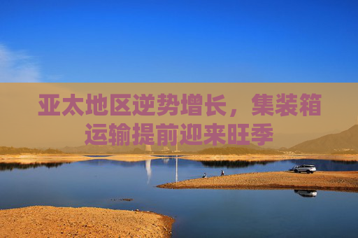亚太地区逆势增长，集装箱运输提前迎来旺季