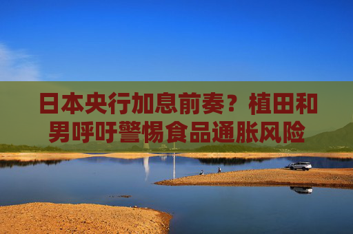 日本央行加息前奏？植田和男呼吁警惕食品通胀风险