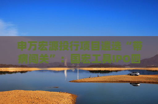 申万宏源投行项目遴选“带病闯关”：国宏工具IPO四大违规引爆监管重拳