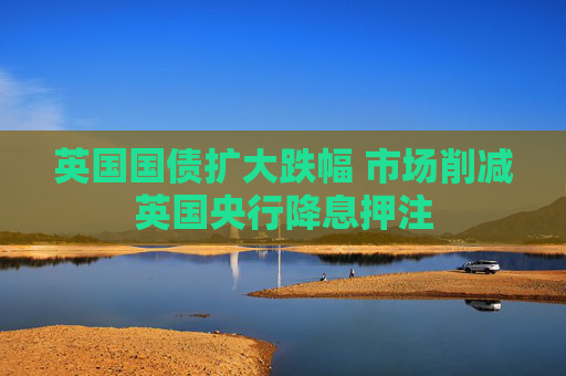 英国国债扩大跌幅 市场削减英国央行降息押注