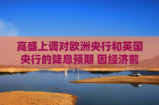 高盛上调对欧洲央行和英国央行的降息预期 因经济前景走弱