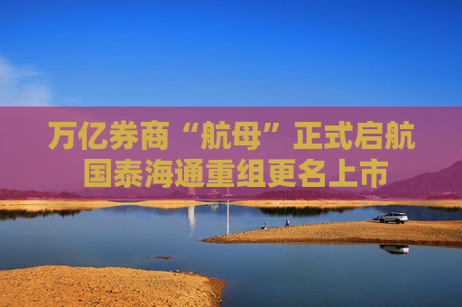 万亿券商“航母”正式启航 国泰海通重组更名上市