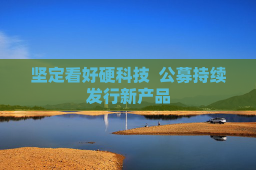 坚定看好硬科技  公募持续发行新产品