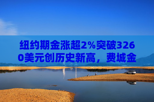 纽约期金涨超2%突破3260美元创历史新高，费城金银指数本周涨超19%