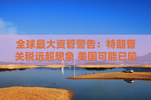 全球最大资管警告：特朗普关税远超想象 美国可能已陷衰退！
