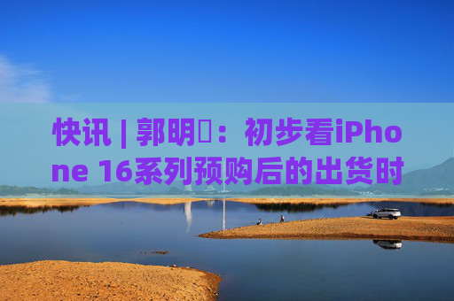 快讯 | 郭明錤：初步看iPhone 16系列预购后的出货时间较iPhone 15 Pro Max与Vision Pro短