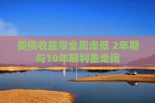美债收益率全周走低 2年期与10年期利差走阔