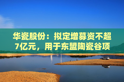 华瓷股份：拟定增募资不超7亿元，用于东盟陶瓷谷项目