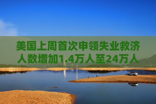 美国上周首次申领失业救济人数增加1.4万人至24万人  预估为23.0万人