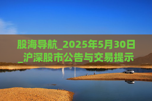 股海导航_2025年5月30日_沪深股市公告与交易提示