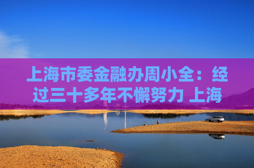 上海市委金融办周小全：经过三十多年不懈努力 上海国际金融中心建设取得长足进展