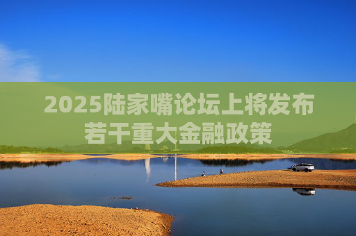 2025陆家嘴论坛上将发布若干重大金融政策