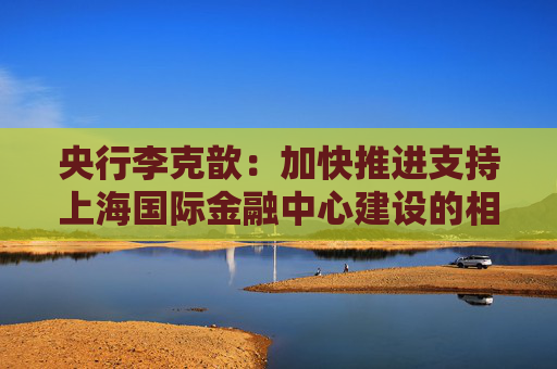 央行李克歆：加快推进支持上海国际金融中心建设的相关政策储备