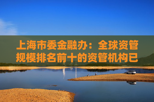上海市委金融办：全球资管规模排名前十的资管机构已全部在上海开展业务