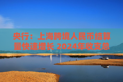 央行：上海跨境人民币结算量快速增长 2024年收支总额达近30万亿元