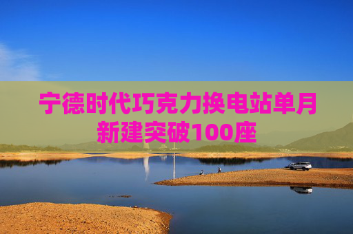 宁德时代巧克力换电站单月新建突破100座