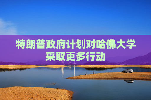 特朗普政府计划对哈佛大学采取更多行动