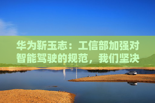 华为靳玉志：工信部加强对智能驾驶的规范，我们坚决拥护和支持