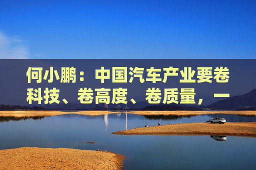 何小鹏：中国汽车产业要卷科技、卷高度、卷质量，一起携手走向全球