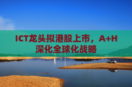 ICT龙头拟港股上市，A+H深化全球化战略