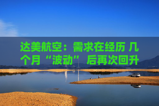 达美航空：需求在经历 几个月“波动” 后再次回升