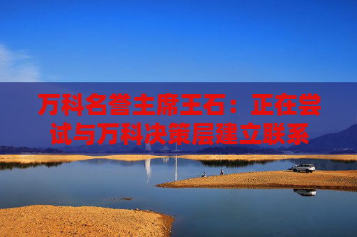 万科名誉主席王石：正在尝试与万科决策层建立联系