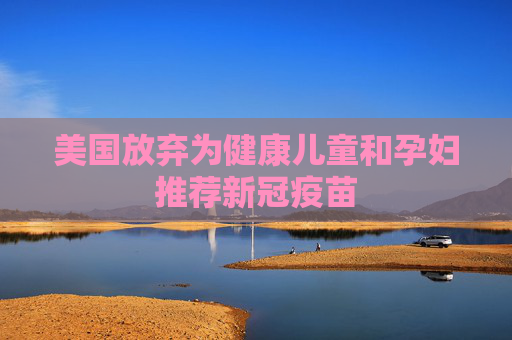 美国放弃为健康儿童和孕妇推荐新冠疫苗