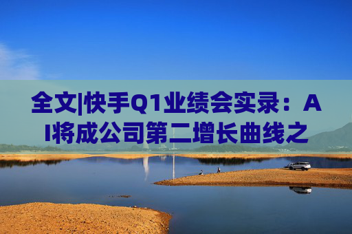 全文|快手Q1业绩会实录：AI将成公司第二增长曲线之一