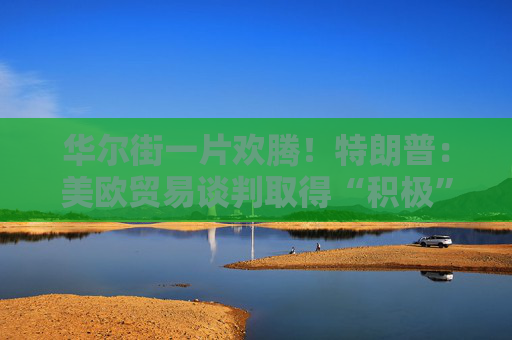 华尔街一片欢腾！特朗普：美欧贸易谈判取得“积极”进展